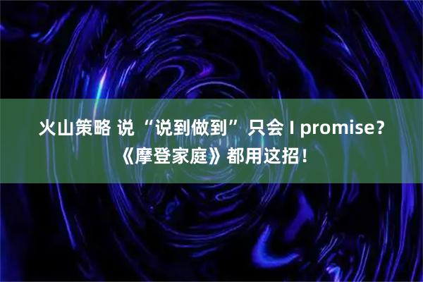 火山策略 说 “说到做到” 只会 I promise？《摩登家庭》都用这招！