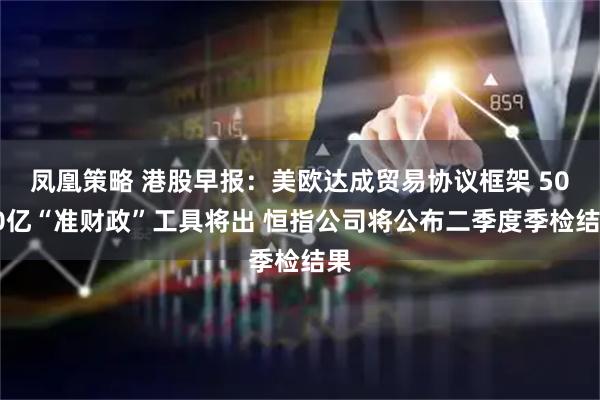 凤凰策略 港股早报：美欧达成贸易协议框架 5000亿“准财政”工具将出 恒指公司将公布二季度季检结果