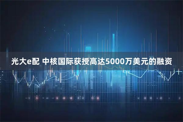 光大e配 中核国际获授高达5000万美元的融资