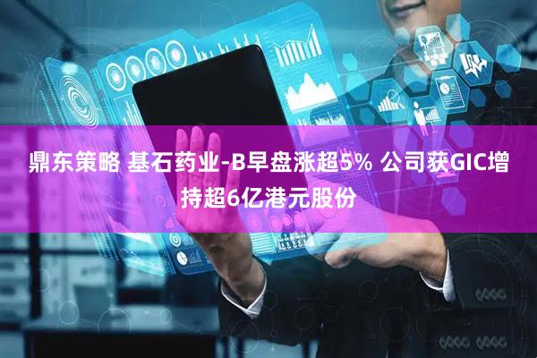 鼎东策略 基石药业-B早盘涨超5% 公司获GIC增持超6亿港元股份