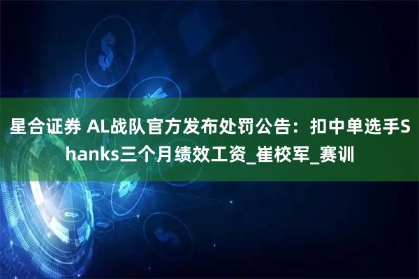 星合证券 AL战队官方发布处罚公告：扣中单选手Shanks三个月绩效工资_崔校军_赛训