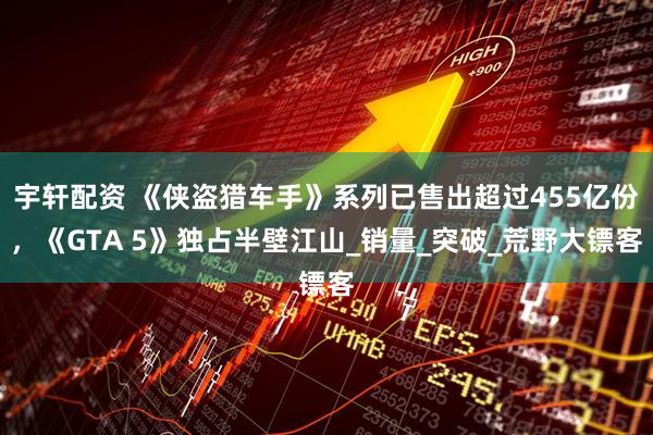 宇轩配资 《侠盗猎车手》系列已售出超过455亿份，《GTA 5》独占半壁江山_销量_突破_荒野大镖客