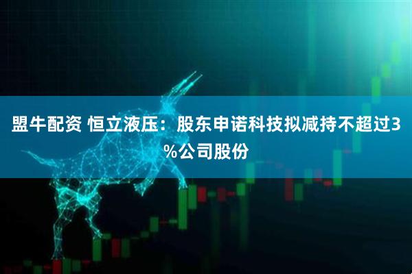 盟牛配资 恒立液压：股东申诺科技拟减持不超过3%公司股份