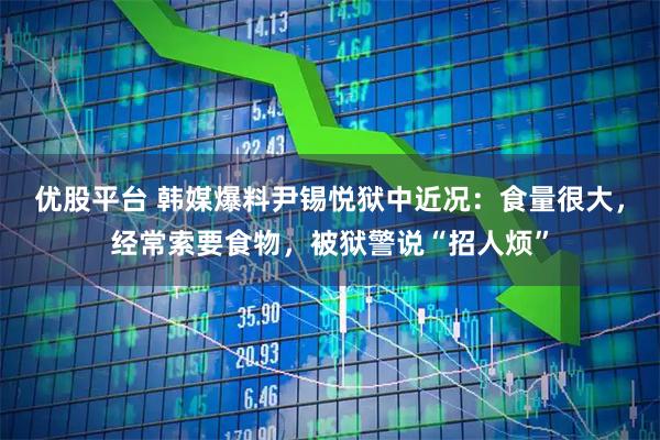 优股平台 韩媒爆料尹锡悦狱中近况:食量很大,经常索要食物,被狱警说“招人烦”