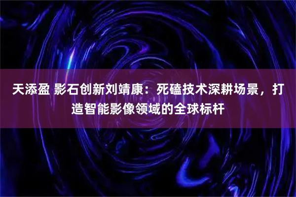 天添盈 影石创新刘靖康：死磕技术深耕场景，打造智能影像领域的全球标杆