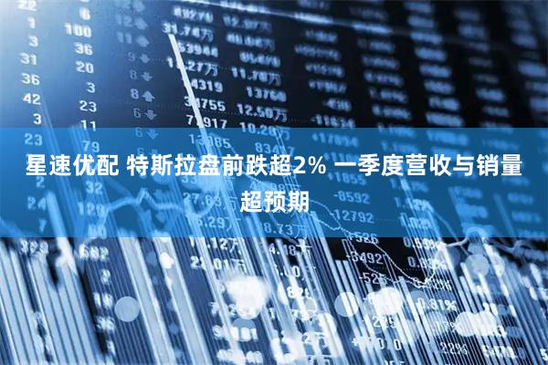 星速优配 特斯拉盘前跌超2% 一季度营收与销量超预期