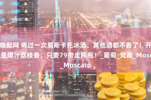 顺配网 喝过一次莫斯卡托冰酒，其他酒都不香了！开瓶就是爆汁荔枝香，只要79带走两瓶！_葡萄_梵高_Moscato