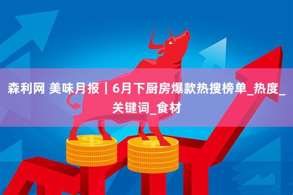 森利网 美味月报｜6月下厨房爆款热搜榜单_热度_关键词_食材