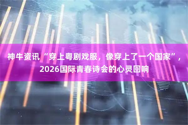 神牛资讯 “穿上粤剧戏服，像穿上了一个国家”，2026国际青春诗会的心灵回响