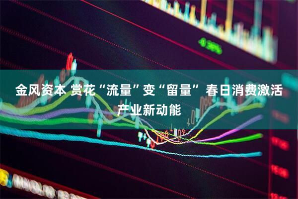 金风资本 赏花“流量”变“留量” 春日消费激活产业新动能