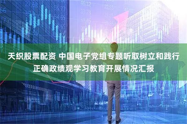 天织股票配资 中国电子党组专题听取树立和践行正确政绩观学习教育开展情况汇报