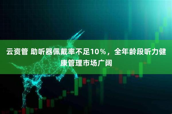 云资管 助听器佩戴率不足10％，全年龄段听力健康管理市场广阔