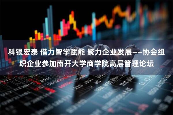 科银宏泰 借力智学赋能 聚力企业发展——协会组织企业参加南开大学商学院高层管理论坛