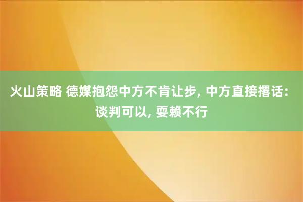 火山策略 德媒抱怨中方不肯让步, 中方直接撂话: 谈判可以, 耍赖不行