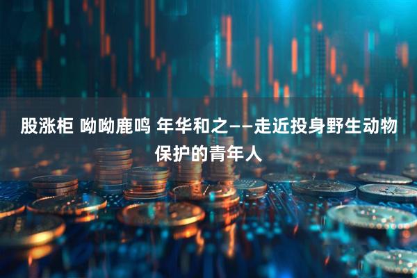 股涨柜 呦呦鹿鸣 年华和之——走近投身野生动物保护的青年人