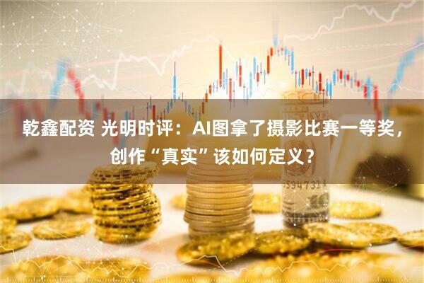 乾鑫配资 光明时评:AI图拿了摄影比赛一等奖,创作“真实”该如何定义?