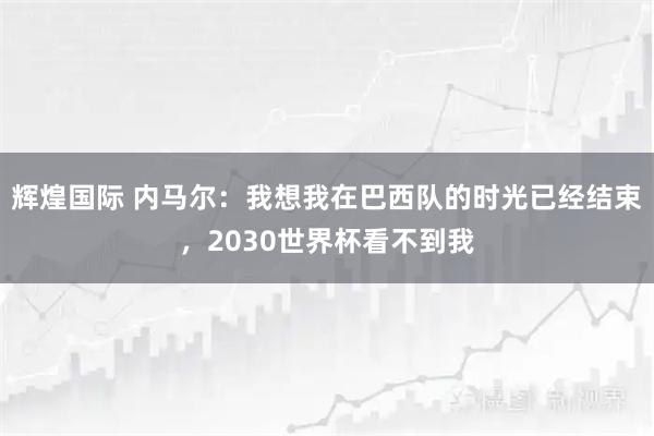 辉煌国际 内马尔：我想我在巴西队的时光已经结束，2030世界杯看不到我