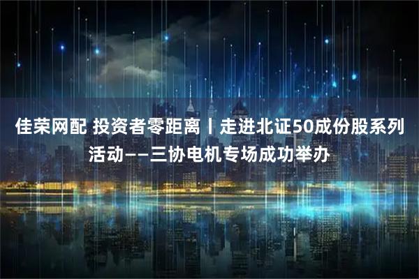 佳荣网配 投资者零距离丨走进北证50成份股系列活动——三协电机专场成功举办