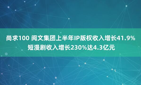尚求100 阅文集团上半年IP版权收入增长41.9% 短漫剧收入增长230%达4.3亿元