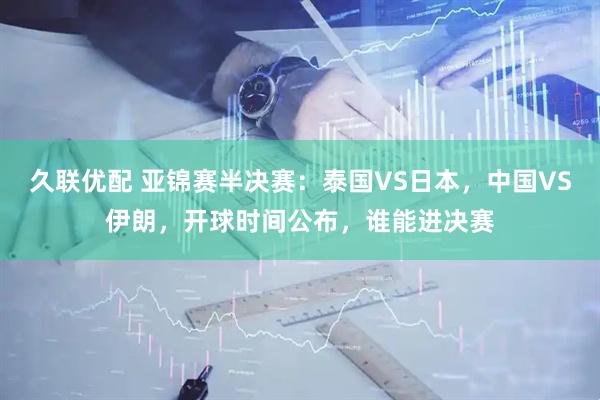 久联优配 亚锦赛半决赛：泰国VS日本，中国VS伊朗，开球时间公布，谁能进决赛