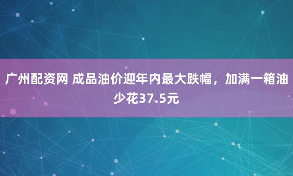 广州配资网 成品油价迎年内最大跌幅，加满一箱油少花37.5元